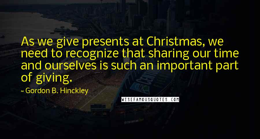 Gordon B. Hinckley Quotes: As we give presents at Christmas, we need to recognize that sharing our time and ourselves is such an important part of giving.