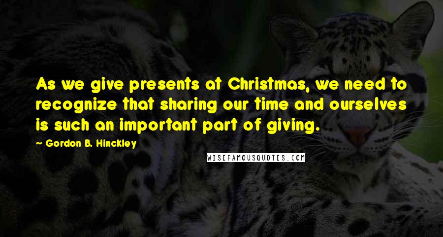 Gordon B. Hinckley Quotes: As we give presents at Christmas, we need to recognize that sharing our time and ourselves is such an important part of giving.