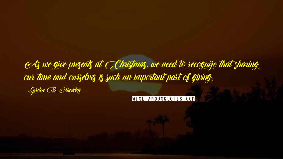 Gordon B. Hinckley Quotes: As we give presents at Christmas, we need to recognize that sharing our time and ourselves is such an important part of giving.