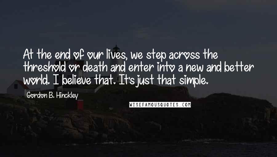 Gordon B. Hinckley Quotes: At the end of our lives, we step across the threshold or death and enter into a new and better world. I believe that. It's just that simple.