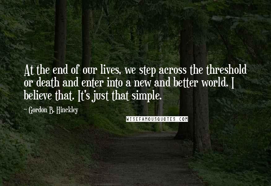 Gordon B. Hinckley Quotes: At the end of our lives, we step across the threshold or death and enter into a new and better world. I believe that. It's just that simple.