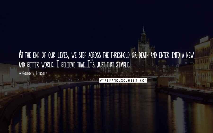 Gordon B. Hinckley Quotes: At the end of our lives, we step across the threshold or death and enter into a new and better world. I believe that. It's just that simple.