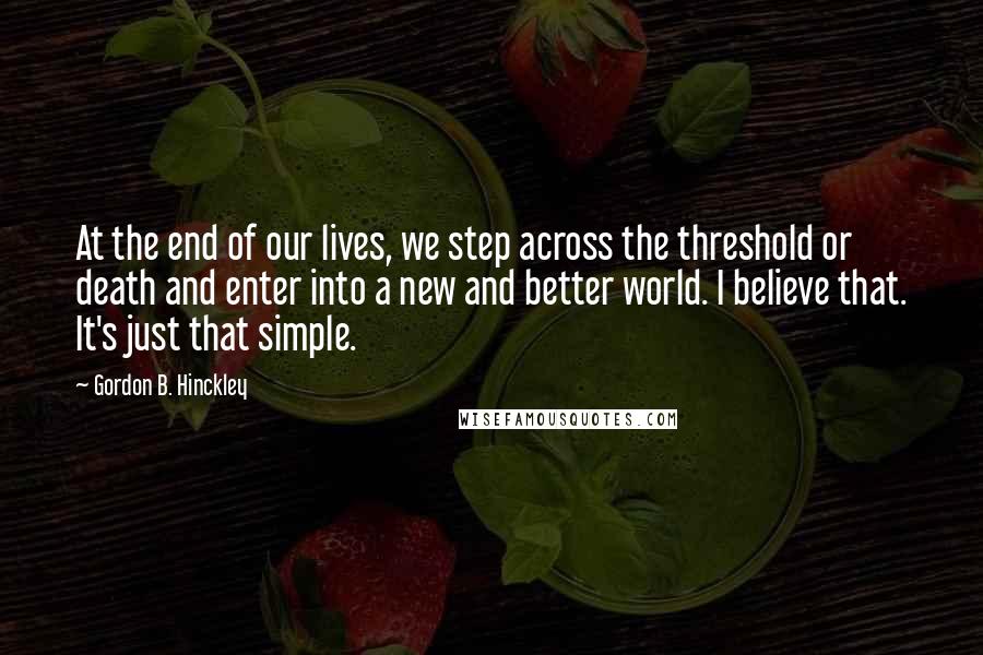 Gordon B. Hinckley Quotes: At the end of our lives, we step across the threshold or death and enter into a new and better world. I believe that. It's just that simple.