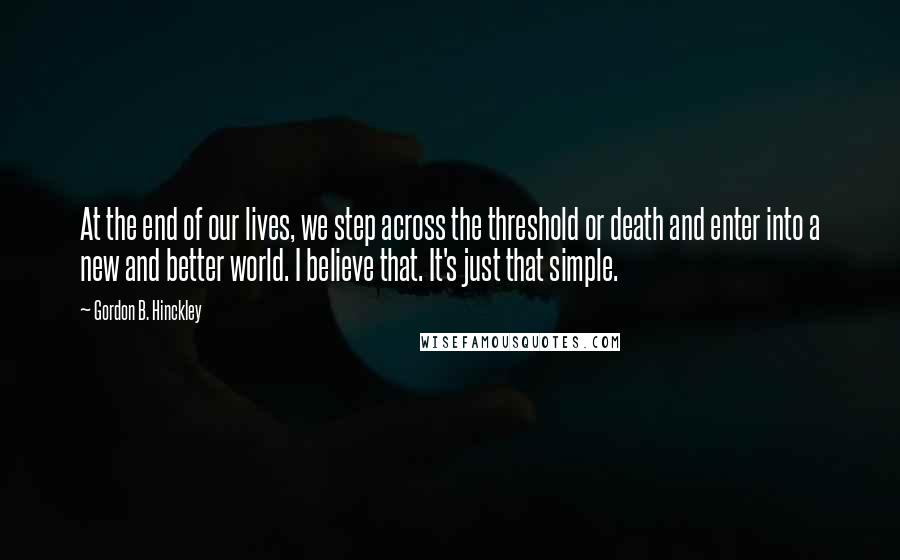 Gordon B. Hinckley Quotes: At the end of our lives, we step across the threshold or death and enter into a new and better world. I believe that. It's just that simple.