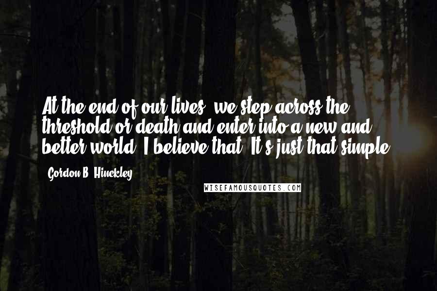 Gordon B. Hinckley Quotes: At the end of our lives, we step across the threshold or death and enter into a new and better world. I believe that. It's just that simple.