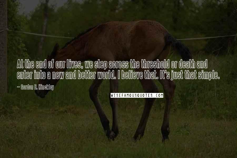 Gordon B. Hinckley Quotes: At the end of our lives, we step across the threshold or death and enter into a new and better world. I believe that. It's just that simple.