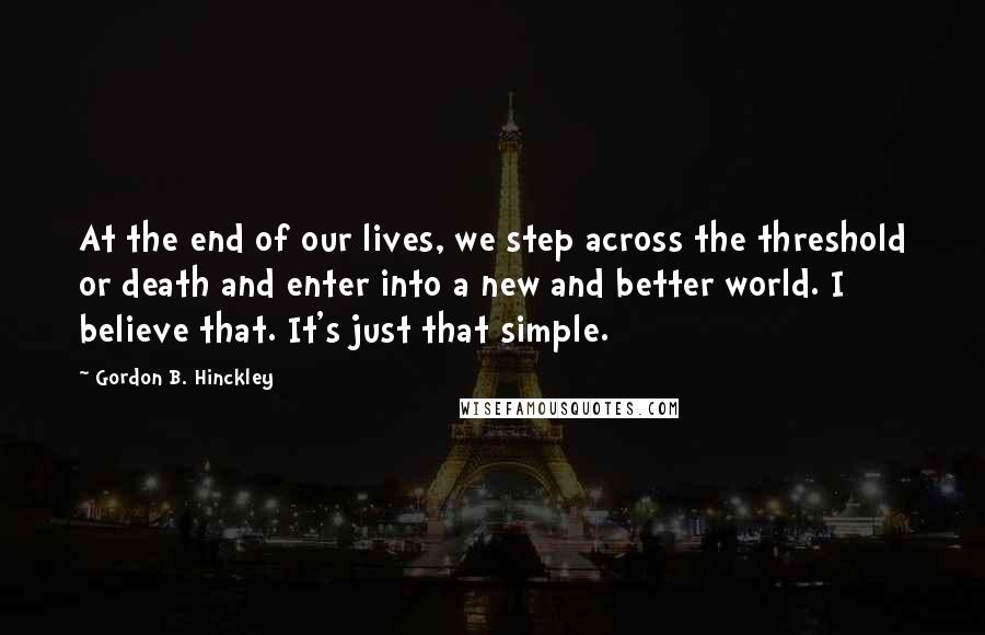 Gordon B. Hinckley Quotes: At the end of our lives, we step across the threshold or death and enter into a new and better world. I believe that. It's just that simple.