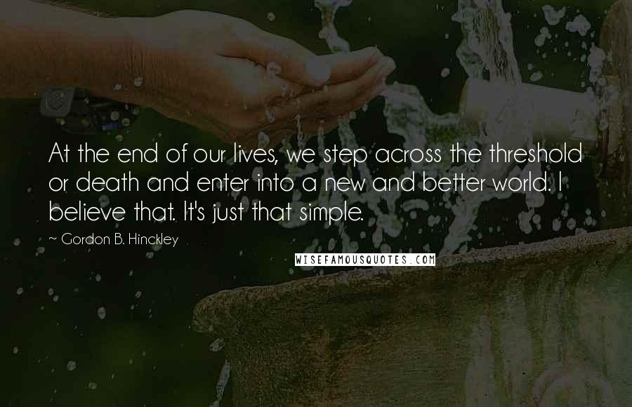 Gordon B. Hinckley Quotes: At the end of our lives, we step across the threshold or death and enter into a new and better world. I believe that. It's just that simple.