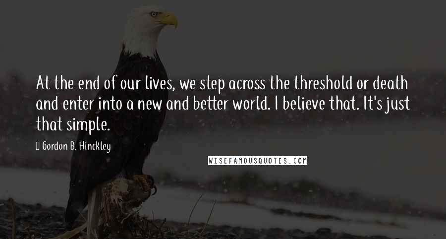 Gordon B. Hinckley Quotes: At the end of our lives, we step across the threshold or death and enter into a new and better world. I believe that. It's just that simple.