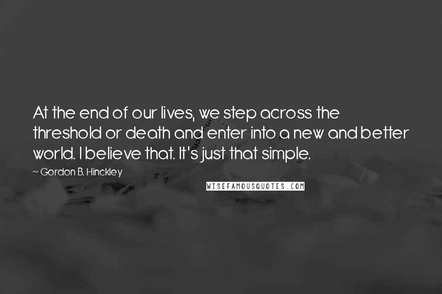 Gordon B. Hinckley Quotes: At the end of our lives, we step across the threshold or death and enter into a new and better world. I believe that. It's just that simple.