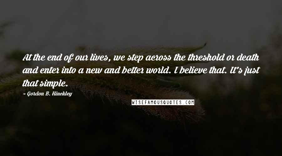 Gordon B. Hinckley Quotes: At the end of our lives, we step across the threshold or death and enter into a new and better world. I believe that. It's just that simple.