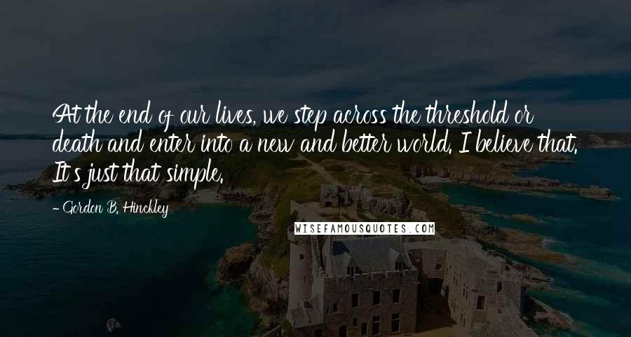 Gordon B. Hinckley Quotes: At the end of our lives, we step across the threshold or death and enter into a new and better world. I believe that. It's just that simple.