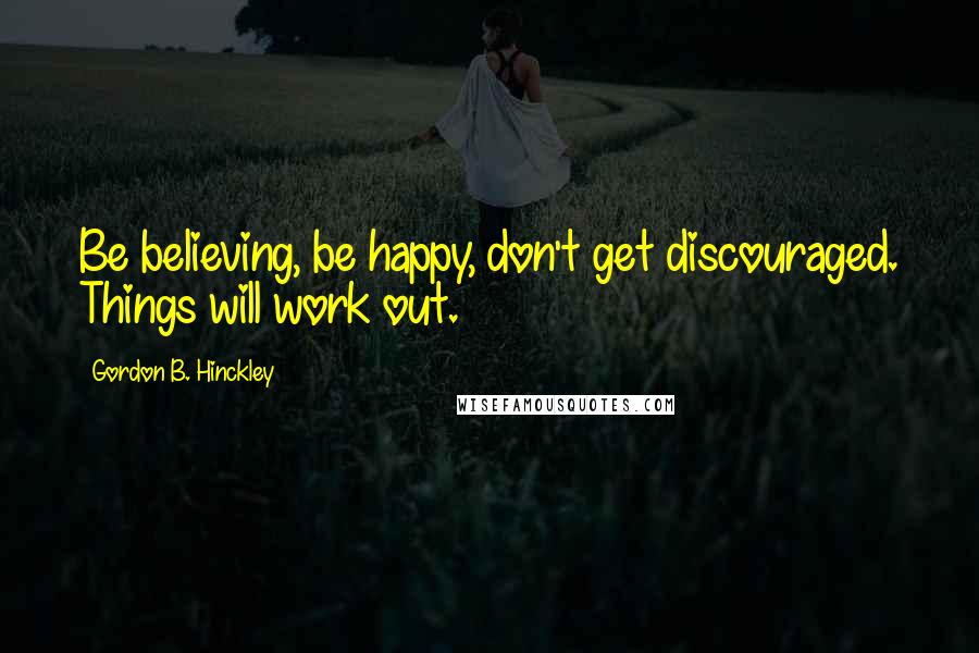 Gordon B. Hinckley Quotes: Be believing, be happy, don't get discouraged. Things will work out.