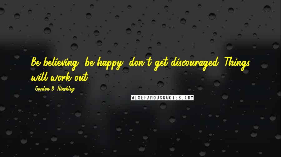 Gordon B. Hinckley Quotes: Be believing, be happy, don't get discouraged. Things will work out.