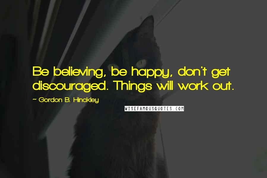 Gordon B. Hinckley Quotes: Be believing, be happy, don't get discouraged. Things will work out.