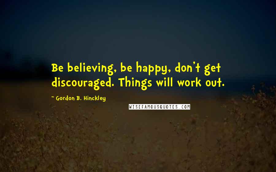 Gordon B. Hinckley Quotes: Be believing, be happy, don't get discouraged. Things will work out.