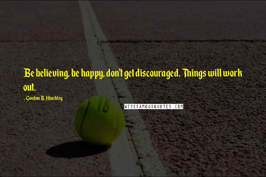Gordon B. Hinckley Quotes: Be believing, be happy, don't get discouraged. Things will work out.