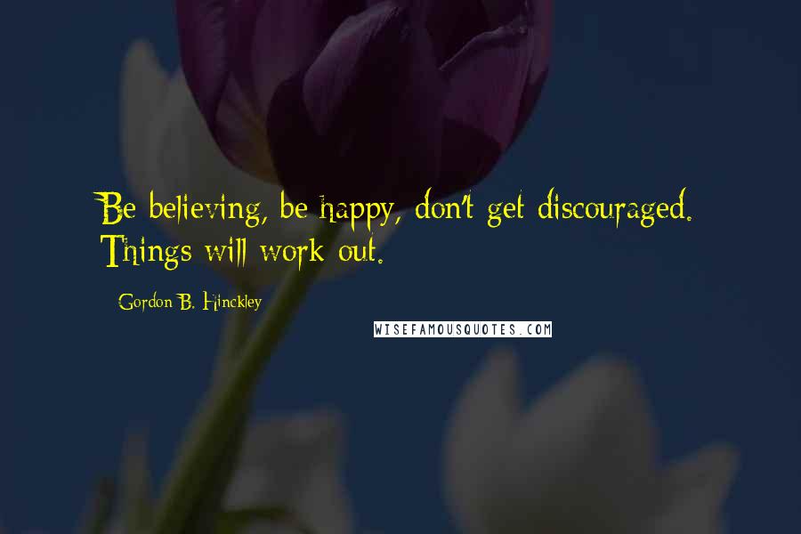 Gordon B. Hinckley Quotes: Be believing, be happy, don't get discouraged. Things will work out.