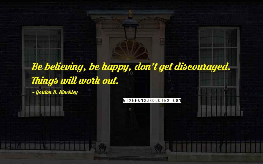 Gordon B. Hinckley Quotes: Be believing, be happy, don't get discouraged. Things will work out.