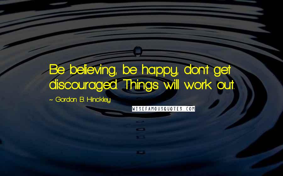 Gordon B. Hinckley Quotes: Be believing, be happy, don't get discouraged. Things will work out.