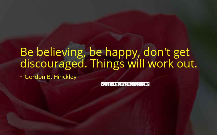 Gordon B. Hinckley Quotes: Be believing, be happy, don't get discouraged. Things will work out.