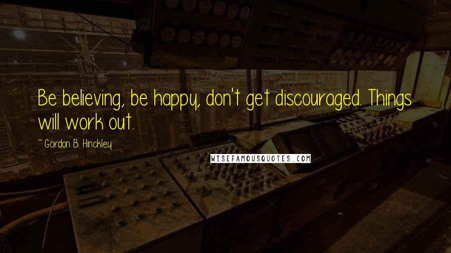 Gordon B. Hinckley Quotes: Be believing, be happy, don't get discouraged. Things will work out.