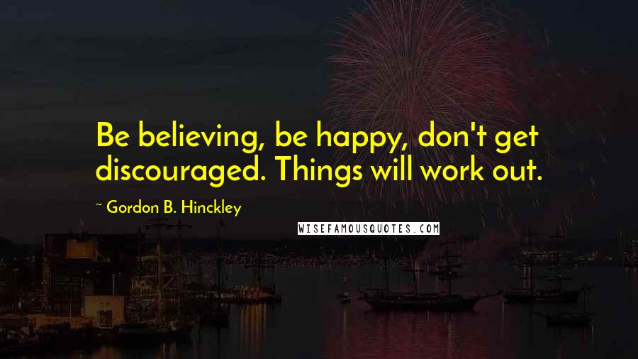 Gordon B. Hinckley Quotes: Be believing, be happy, don't get discouraged. Things will work out.