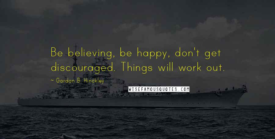 Gordon B. Hinckley Quotes: Be believing, be happy, don't get discouraged. Things will work out.