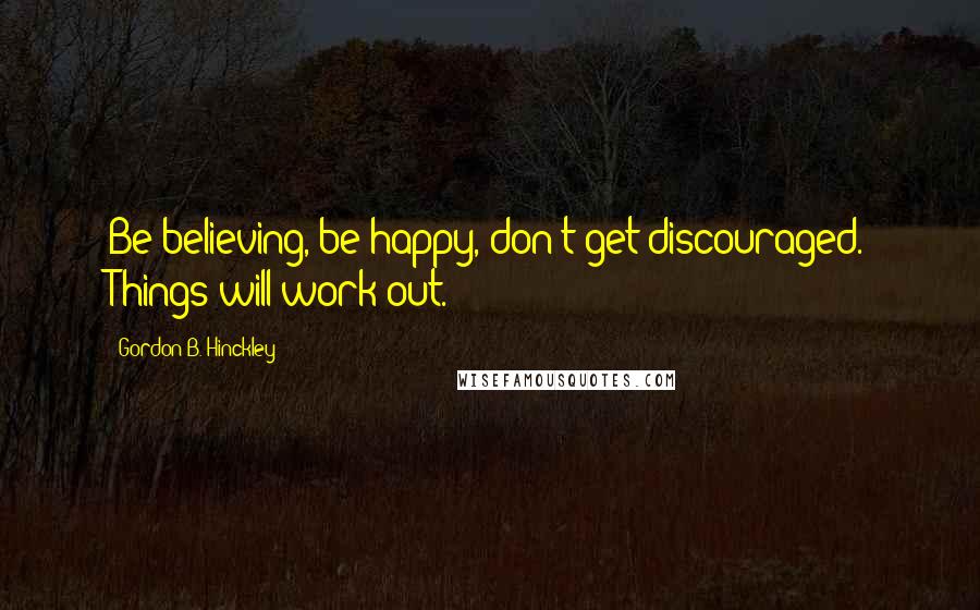 Gordon B. Hinckley Quotes: Be believing, be happy, don't get discouraged. Things will work out.
