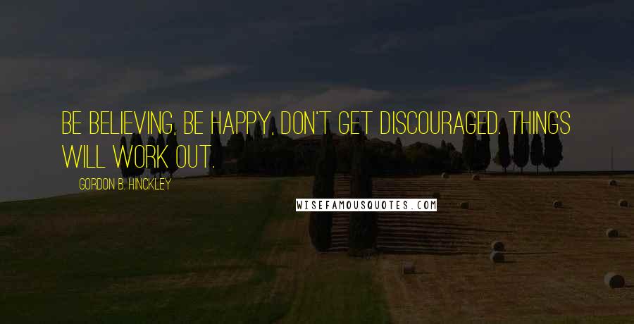 Gordon B. Hinckley Quotes: Be believing, be happy, don't get discouraged. Things will work out.