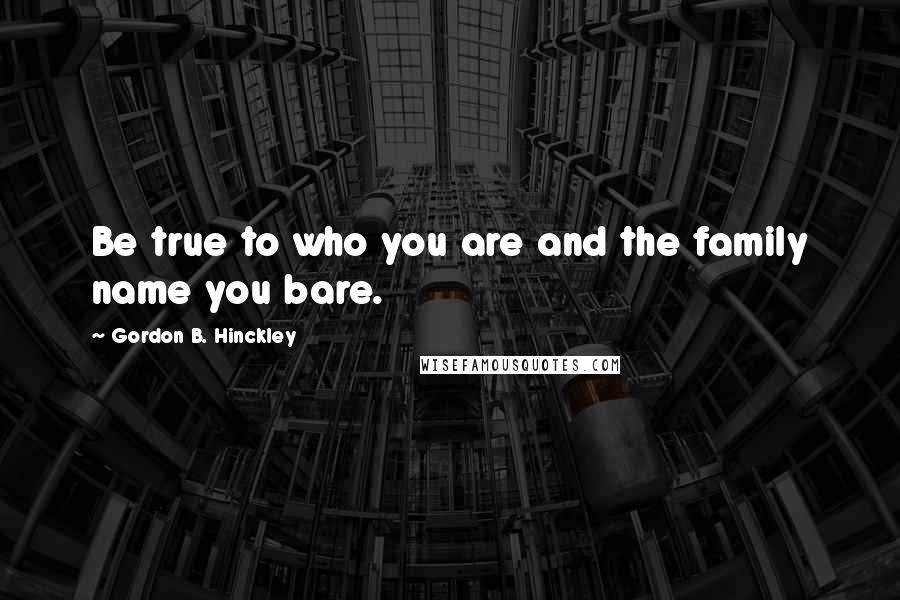 Gordon B. Hinckley Quotes: Be true to who you are and the family name you bare.