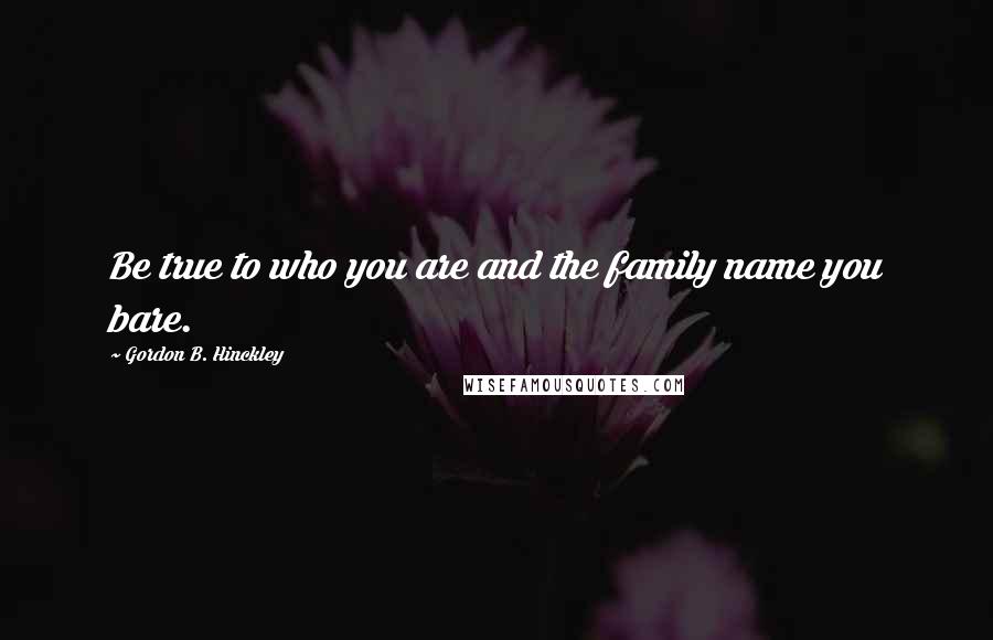 Gordon B. Hinckley Quotes: Be true to who you are and the family name you bare.