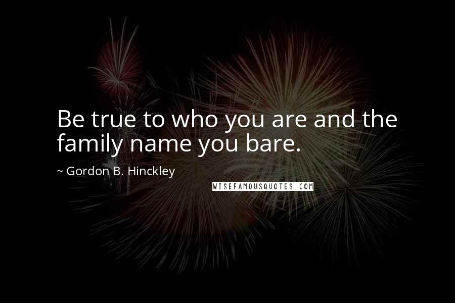 Gordon B. Hinckley Quotes: Be true to who you are and the family name you bare.