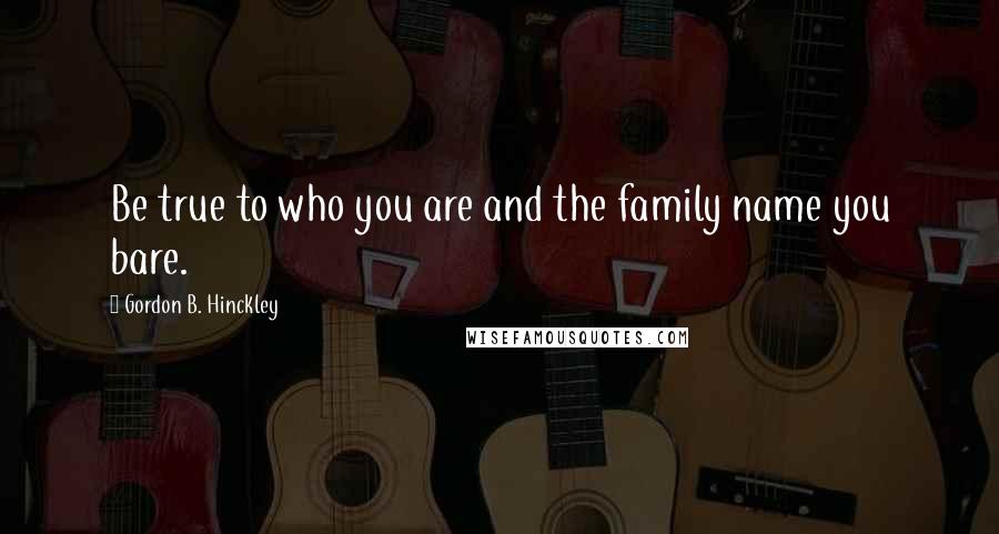 Gordon B. Hinckley Quotes: Be true to who you are and the family name you bare.