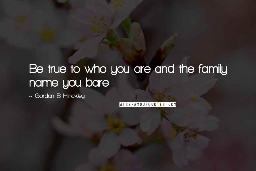 Gordon B. Hinckley Quotes: Be true to who you are and the family name you bare.