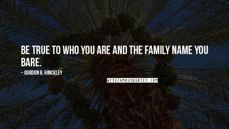 Gordon B. Hinckley Quotes: Be true to who you are and the family name you bare.