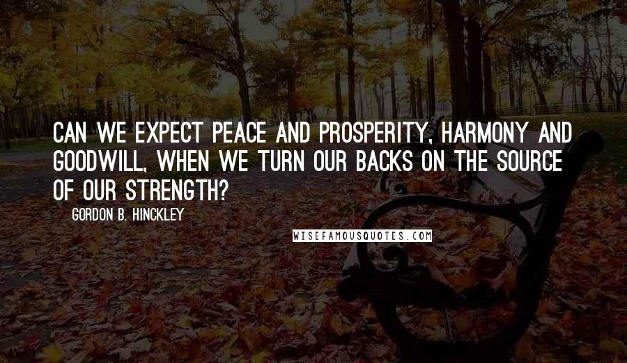 Gordon B. Hinckley Quotes: Can we expect peace and prosperity, harmony and goodwill, when we turn our backs on the Source of our strength?