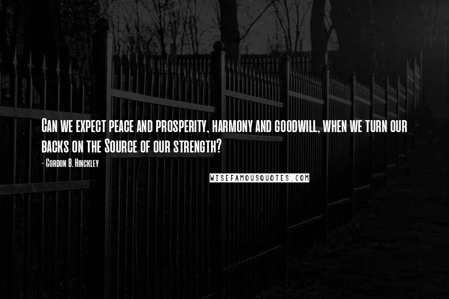 Gordon B. Hinckley Quotes: Can we expect peace and prosperity, harmony and goodwill, when we turn our backs on the Source of our strength?