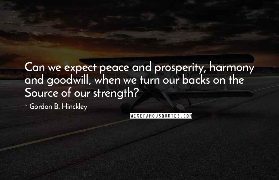 Gordon B. Hinckley Quotes: Can we expect peace and prosperity, harmony and goodwill, when we turn our backs on the Source of our strength?