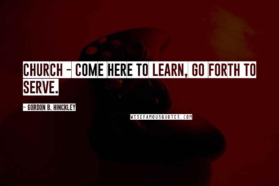 Gordon B. Hinckley Quotes: Church - Come here to learn, go forth to serve.