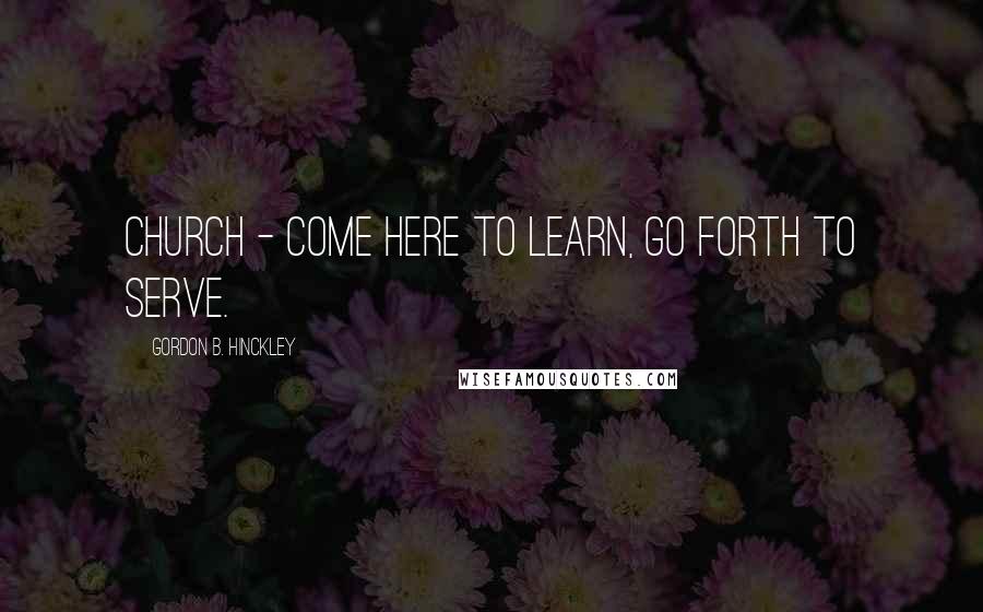 Gordon B. Hinckley Quotes: Church - Come here to learn, go forth to serve.