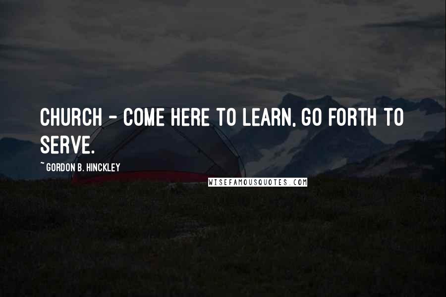 Gordon B. Hinckley Quotes: Church - Come here to learn, go forth to serve.