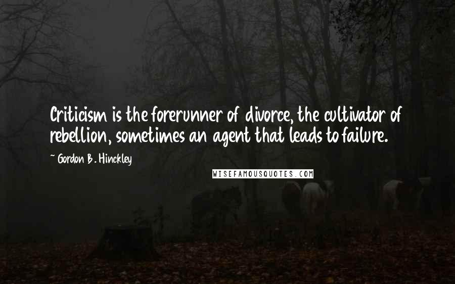Gordon B. Hinckley Quotes: Criticism is the forerunner of divorce, the cultivator of rebellion, sometimes an agent that leads to failure.