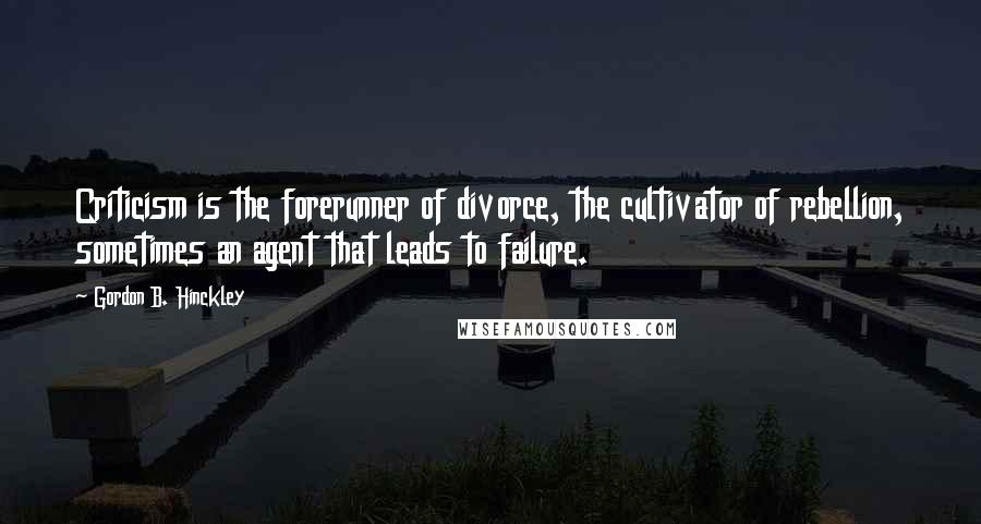 Gordon B. Hinckley Quotes: Criticism is the forerunner of divorce, the cultivator of rebellion, sometimes an agent that leads to failure.