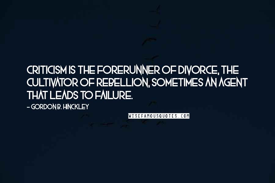 Gordon B. Hinckley Quotes: Criticism is the forerunner of divorce, the cultivator of rebellion, sometimes an agent that leads to failure.