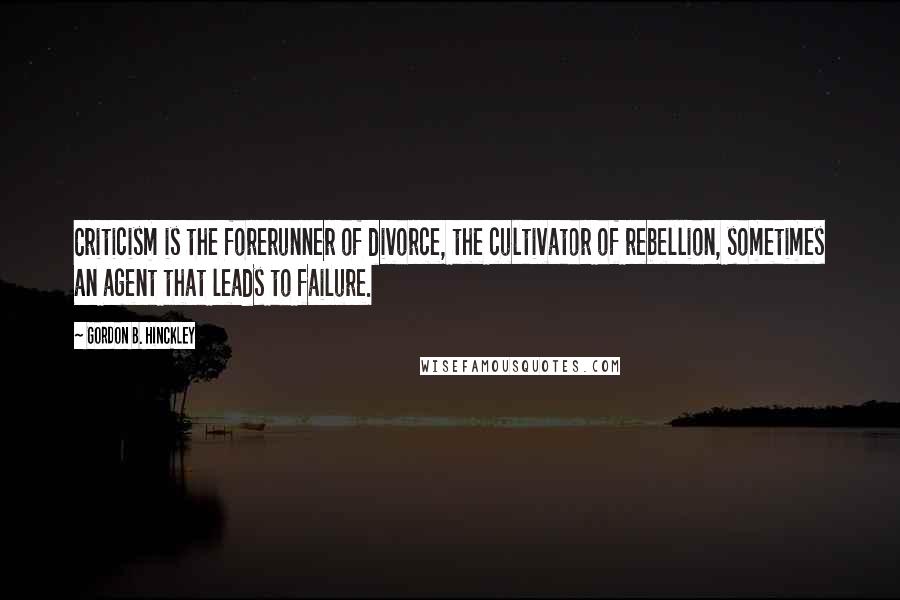 Gordon B. Hinckley Quotes: Criticism is the forerunner of divorce, the cultivator of rebellion, sometimes an agent that leads to failure.