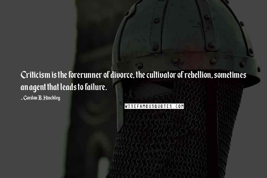 Gordon B. Hinckley Quotes: Criticism is the forerunner of divorce, the cultivator of rebellion, sometimes an agent that leads to failure.