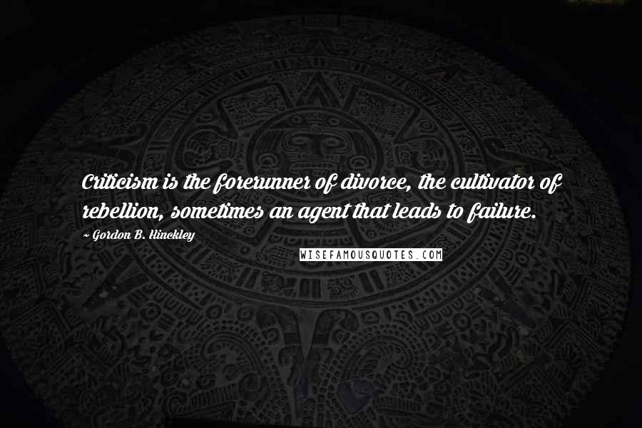 Gordon B. Hinckley Quotes: Criticism is the forerunner of divorce, the cultivator of rebellion, sometimes an agent that leads to failure.