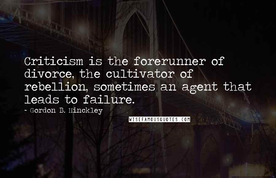 Gordon B. Hinckley Quotes: Criticism is the forerunner of divorce, the cultivator of rebellion, sometimes an agent that leads to failure.