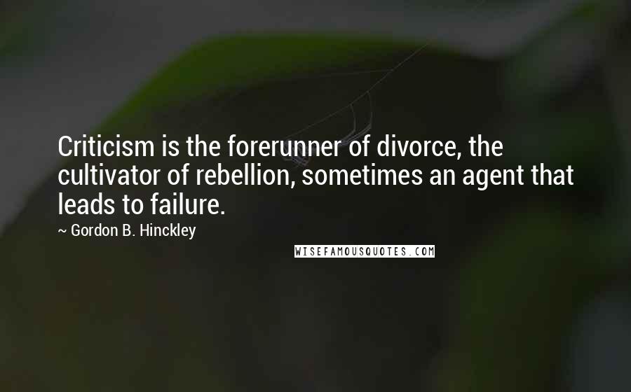 Gordon B. Hinckley Quotes: Criticism is the forerunner of divorce, the cultivator of rebellion, sometimes an agent that leads to failure.
